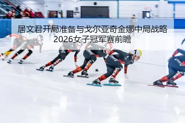 居文君开局准备与戈尔亚奇金娜中局战略 2026女子冠军赛前瞻
